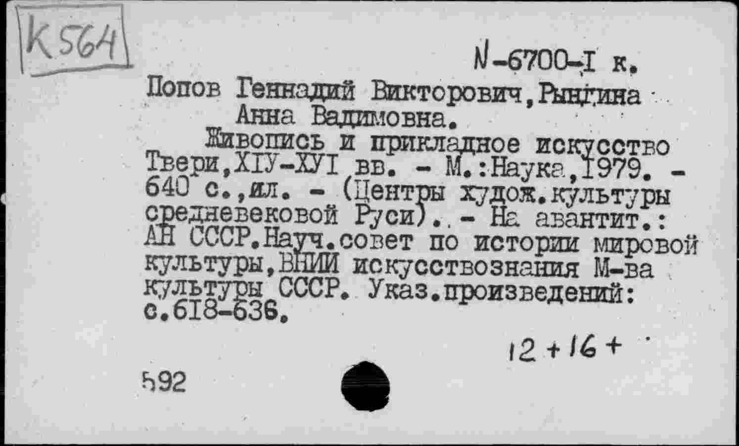 ﻿/J-6700-1 к, Попов Геннадий Викторович, Рывкина Анна Вадимовна.
Живопись и прикладное искусство Твери,ХІУ-ХУІвв. - М.:Наука,1979. -640 с.,ил. - (Центры худож. культуры средневековой ?уси).,- На авантит.: АН СССР.Науч.совет по истории мировой культуры,ВНИИ искусствознания М-ва культуры СССР. Указ.произведений: С.618-636,
12 +<6+ ’
592